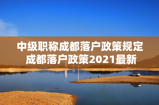 中级职称成都落户政策规定 成都落户政策2021最新