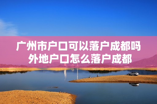 广州市户口可以落户成都吗 外地户口怎么落户成都 广州市户口可以落户成都吗 外地户口怎么落户成都