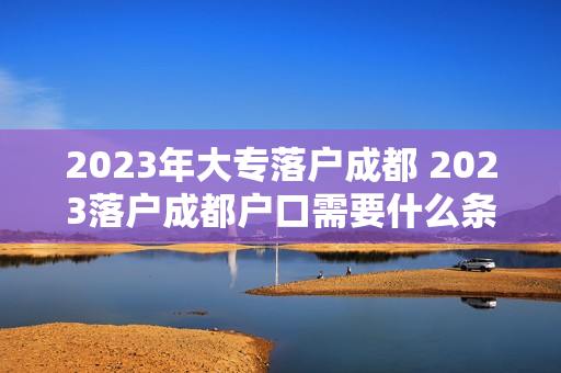 2023年大专落户成都 2023落户成都户口需要什么条件 2023年大专落户成都 2023落户成都户口需要什么条件