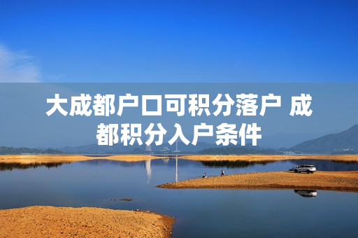 大成都户口可积分落户 成都积分入户条件