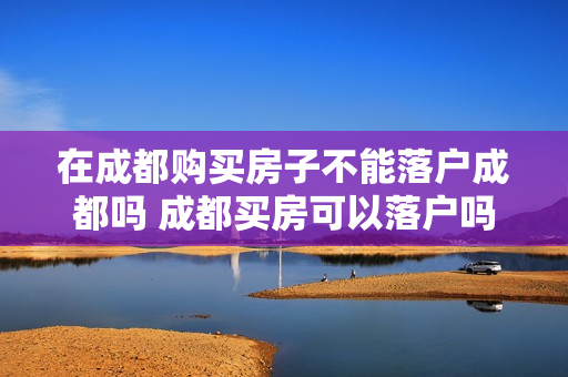 在成都购买房子不能落户成都吗 成都买房可以落户吗