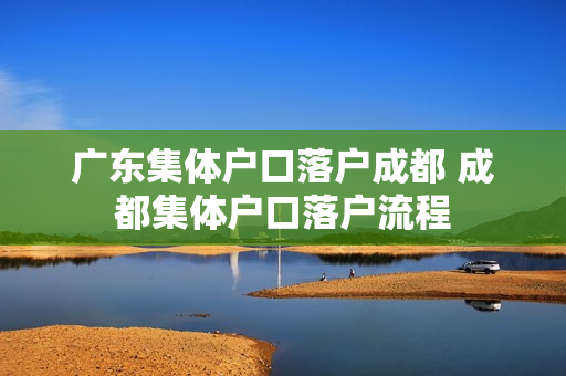 广东集体户口落户成都 成都集体户口落户流程