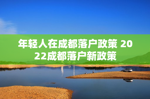 年轻人在成都落户政策 2022成都落户新政策