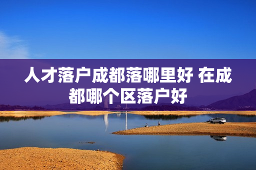 人才落户成都落哪里好 在成都哪个区落户好