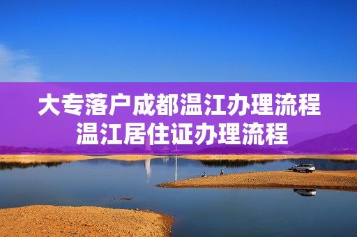 大专落户成都温江办理流程 温江居住证办理流程