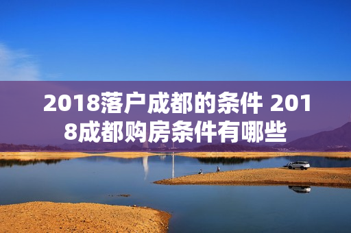 2018落户成都的条件 2018成都购房条件有哪些 2018落户成都的条件 2018成都购房条件有哪些