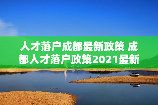 人才落户成都最新政策 成都人才落户政策2021最新 人才落户成都最新政策 成都人才落户政策2021最新