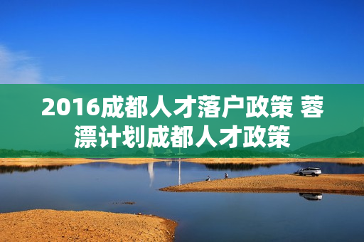 2016成都人才落户政策 蓉漂计划成都人才政策 2016成都人才落户政策 蓉漂计划成都人才政策