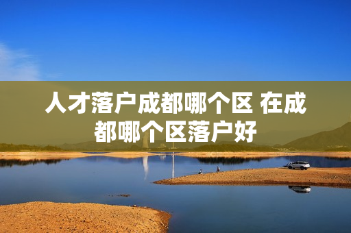 人才落户成都哪个区 在成都哪个区落户好