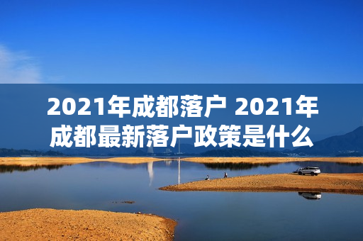 2021年成都落户 2021年成都最新落户政策是什么 2021年成都落户 2021年成都最新落户政策是什么