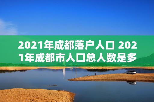 2021年成都落户人口 2021年成都市人口总人数是多少