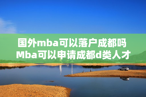 国外mba可以落户成都吗 Mba可以申请成都d类人才吗 国外mba可以落户成都吗 Mba可以申请成都d类人才吗