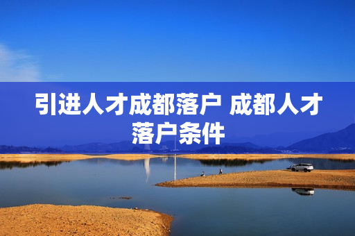 引进人才成都落户 成都人才落户条件