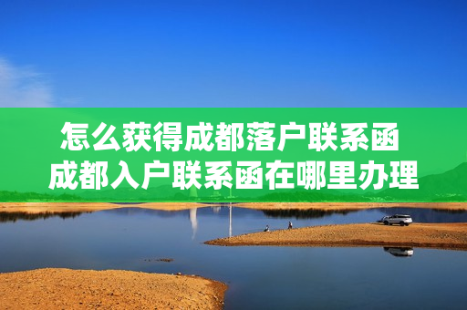 怎么获得成都落户联系函 成都入户联系函在哪里办理