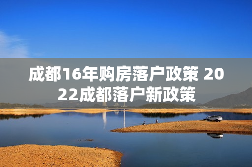 成都16年购房落户政策 2022成都落户新政策