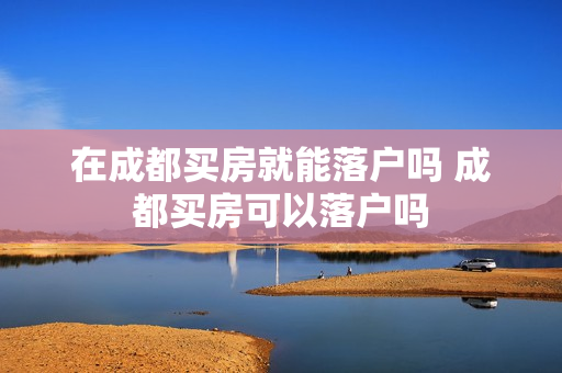 在成都买房就能落户吗 成都买房可以落户吗