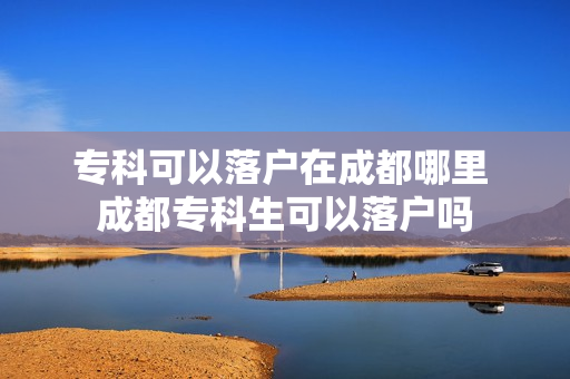 专科可以落户在成都哪里 成都专科生可以落户吗