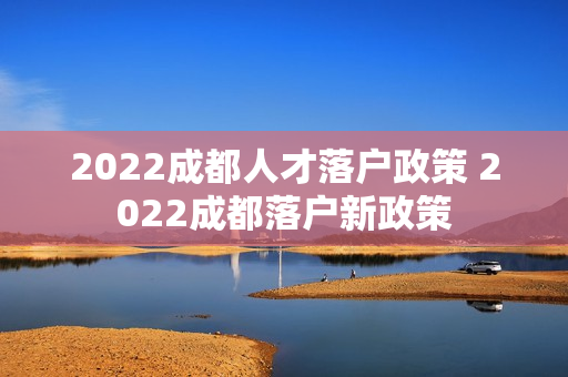 2022成都人才落户政策 2022成都落户新政策