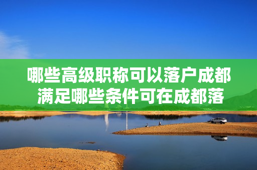哪些高级职称可以落户成都 满足哪些条件可在成都落户高级职称是否可以在成都落户