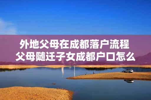 外地父母在成都落户流程 父母随迁子女成都户口怎么办理流程