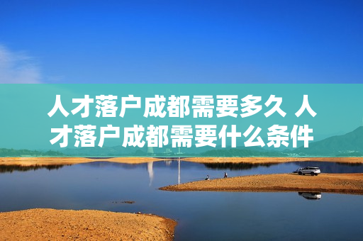 人才落户成都需要多久 人才落户成都需要什么条件