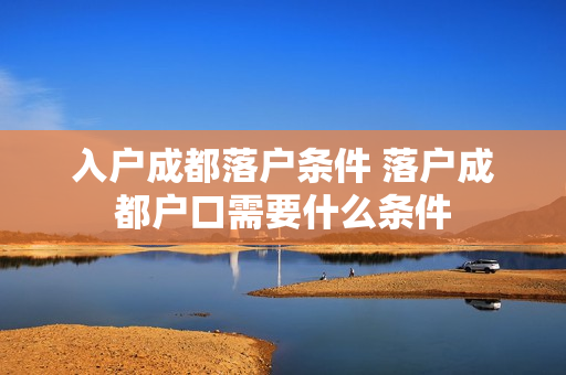 入户成都落户条件 落户成都户口需要什么条件