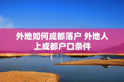 外地如何成都落户 外地人上成都户口条件