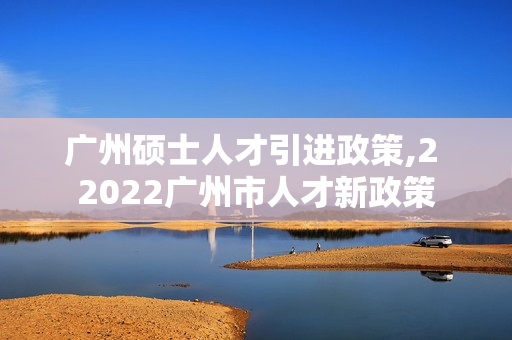 广州硕士人才引进政策,2 2022广州市人才新政策