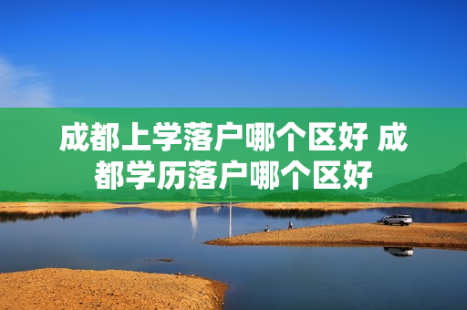 成都上学落户哪个区好 成都学历落户哪个区好