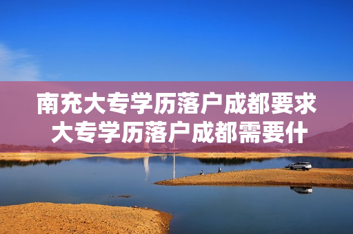 南充大专学历落户成都要求 大专学历落户成都需要什么材料