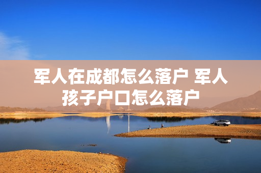 军人在成都怎么落户 军人孩子户口怎么落户