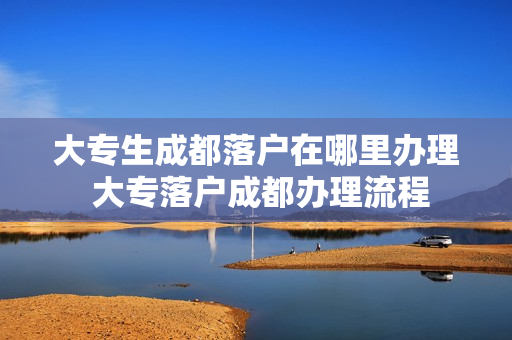 大专生成都落户在哪里办理 大专落户成都办理流程