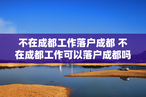 不在成都工作落户成都 不在成都工作可以落户成都吗