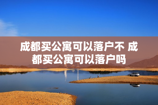 成都买公寓可以落户不 成都买公寓可以落户吗