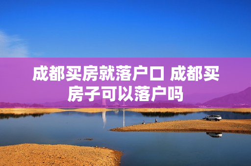 成都买房就落户口 成都买房子可以落户吗
