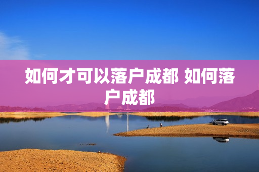 如何才可以落户成都 如何落户成都