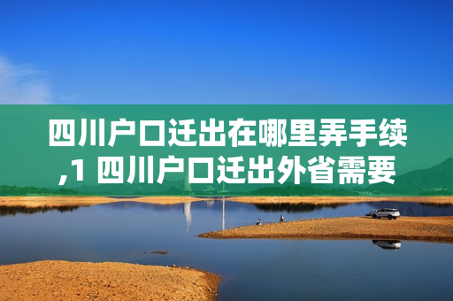 四川户口迁出在哪里弄手续,1 四川户口迁出外省需要什么手续
