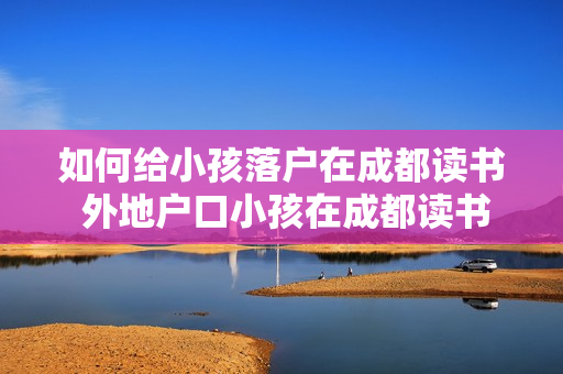 如何给小孩落户在成都读书 外地户口小孩在成都读书需要哪些证件