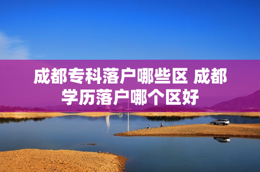 成都专科落户哪些区 成都学历落户哪个区好