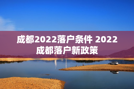 成都2022落户条件 2022成都落户新政策