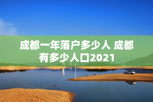 成都一年落户多少人 成都有多少人口2021