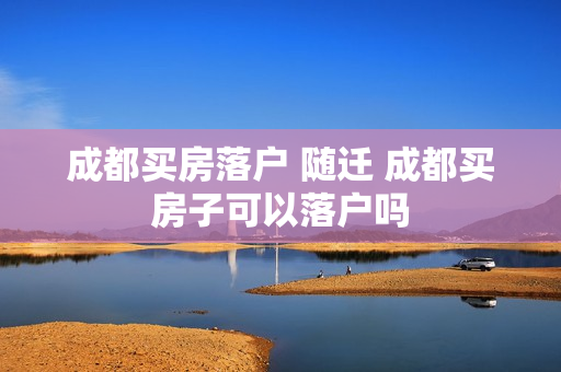 成都买房落户 随迁 成都买房子可以落户吗