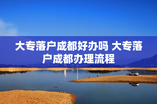 大专落户成都好办吗 大专落户成都办理流程