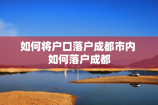 如何将户口落户成都市内 如何落户成都