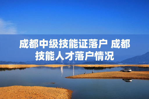 成都中级技能证落户 成都技能人才落户情况