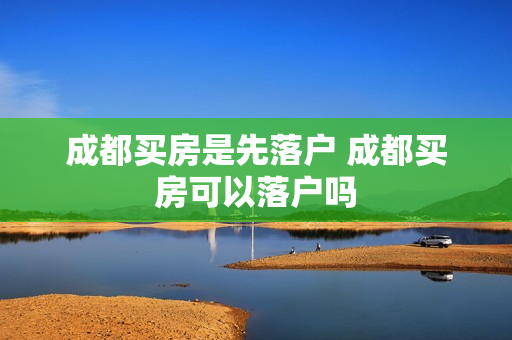 成都买房是先落户 成都买房可以落户吗