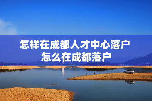 怎样在成都人才中心落户 怎么在成都落户