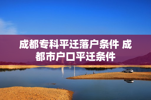 成都专科平迁落户条件 成都市户口平迁条件