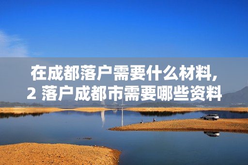 在成都落户需要什么材料,2 落户成都市需要哪些资料