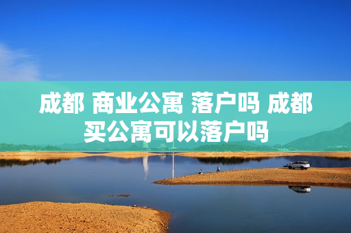 成都 商业公寓 落户吗 成都买公寓可以落户吗